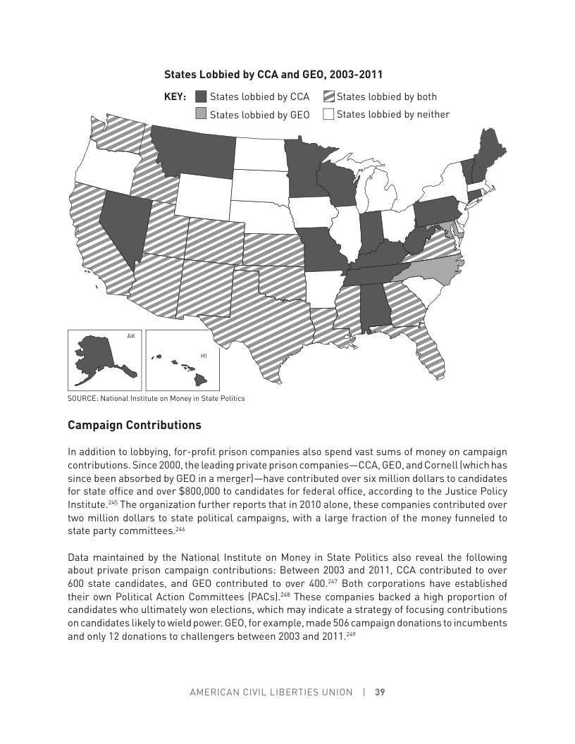 States Lobbied by CCA and GEO, 2003-2011  KEY: [l States lobbied by CCA [ States lobbied by both [ states lobbied by GEO [ ] States lobbied by neither  ‘SOURCE: National Institute on Money n Stat Politcs  Campaign Contributions  In addition to lobbying, for-profit prison companies also spend vast sums of money on campaign contributions. Since 2000, the leading private prison companies—CCA, GEO, and Cornell (which has since been absorbed by GEO in a merger)—have contributed over six million dollars to candidates for state office and over $800,000 to candidates for federal office, according to the Justice Policy Institute.# The organization further reports that in 2010 alone, these companies contributed over two million dollars to state political campaigns, with a large fraction of the money funneled to state party committees ¢  Data maintained by the National Institute on Money in State Politics also reveal the following about private prison campaign contributions: Between 2003 and 2011, CCA contributed ta over 600 state candidates, and GEO contributed to over 40047 Both corporations have established their own Political Action Committees (PAC).“* These companies backed a high proportion of candidates who ultimately won elections, which may indicate a strategy of focusing contributions on candidates likely towield power. GEO, for example, made 506 campaign donations toincumbents and only 12 donations to challengers between 2003 and 201,47  AMERICAN CIVIL LIBERTIES UNION | 39 